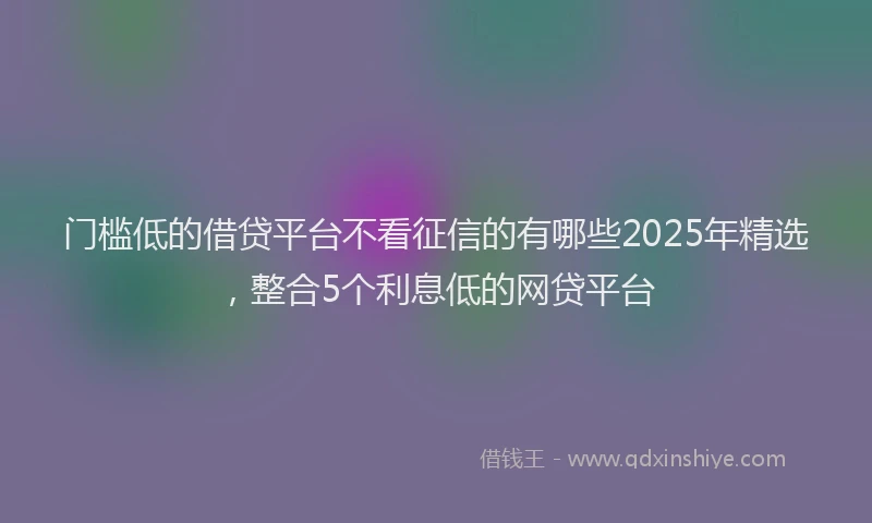 门槛低的借贷平台不看征信的有哪些2025年精选，整合5个利息低的网贷平台