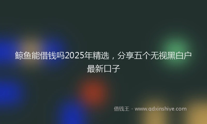 鲸鱼能借钱吗2025年精选，分享五个无视黑白户最新口子