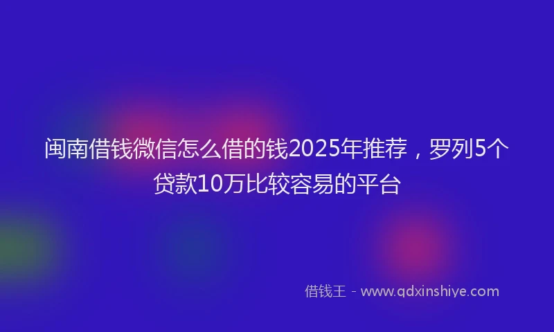闽南借钱微信怎么借的钱2025年推荐，罗列5个贷款10万比较容易的平台
