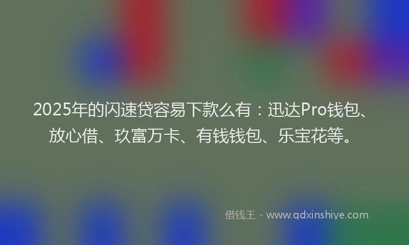 2025年的闪速贷容易下款么有：迅达Pro钱包、放心借、玖富万卡、有钱钱包、乐宝花等。
