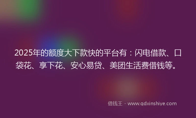 2025年的额度大下款快的平台有：闪电借款、口袋花、享下花、安心易贷、美团生活费借钱等。