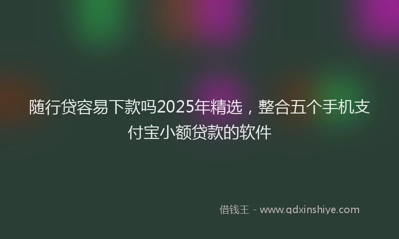 随行贷容易下款吗2025年精选，整合五个手机支付宝小额贷款的软件