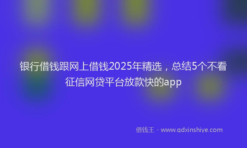 银行借钱跟网上借钱2025年精选，总结5个不看征信网贷平台放款快的app