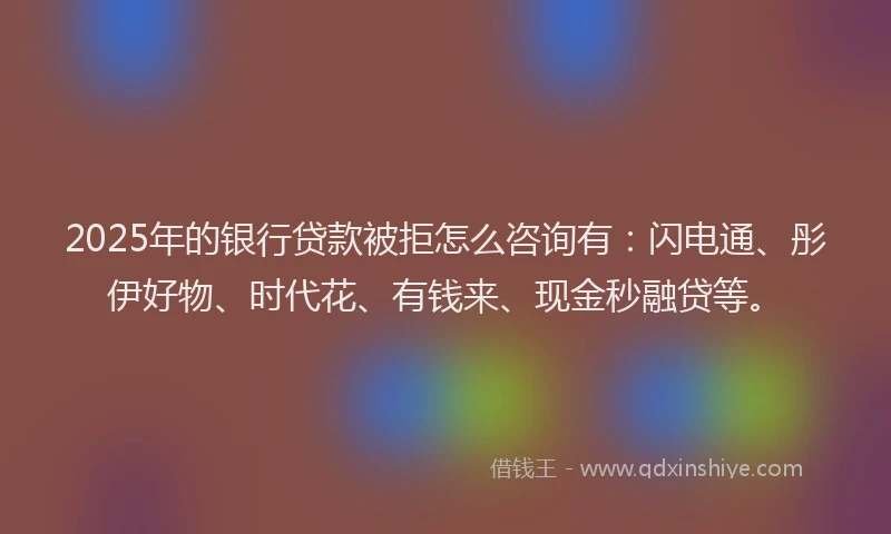 2025年的银行贷款被拒怎么咨询有：闪电通、彤伊好物、时代花、有钱来、现金秒融贷等。