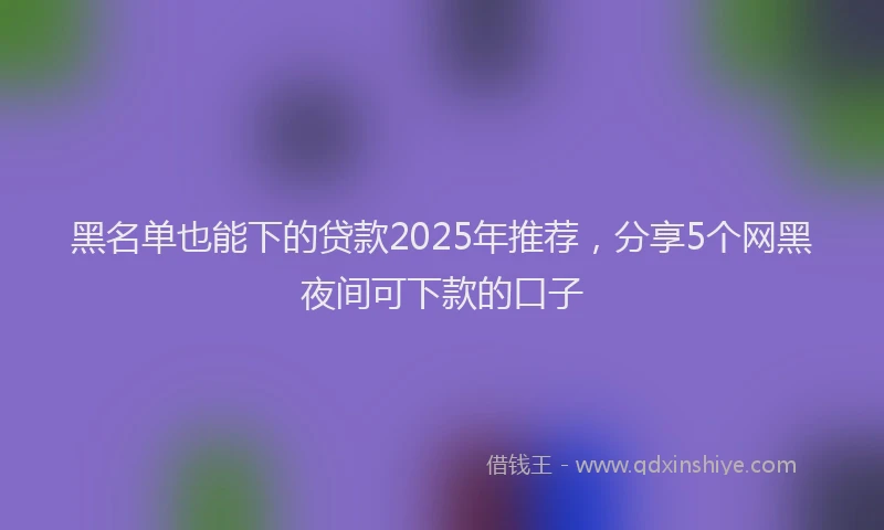 黑名单也能下的贷款2025年推荐，分享5个网黑夜间可下款的口子