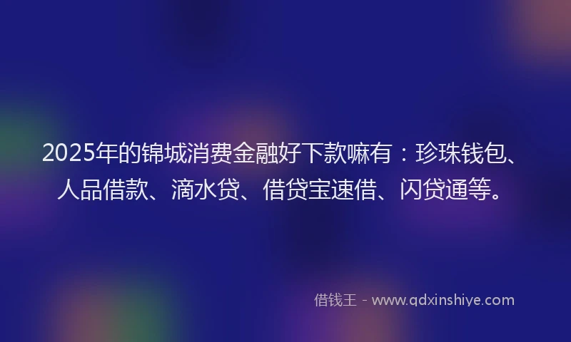 2025年的锦城消费金融好下款嘛有：珍珠钱包、人品借款、滴水贷、借贷宝速借、闪贷通等。
