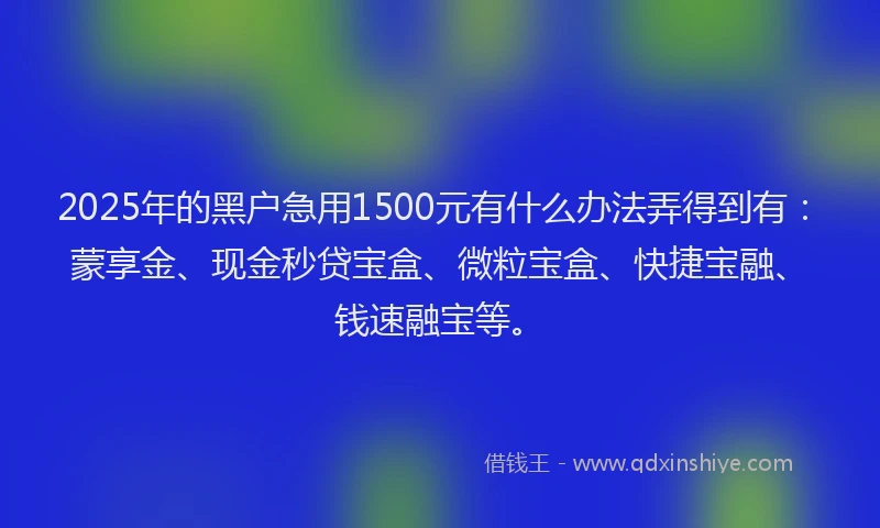 2025年的黑户急用1500元有什么办法弄得到有：蒙享金、现金秒贷宝盒、微粒宝盒、快捷宝融、钱速融宝等。