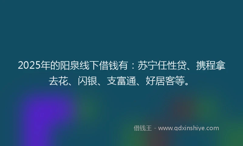 2025年的阳泉线下借钱有：苏宁任性贷、携程拿去花、闪银、支富通、好居客等。