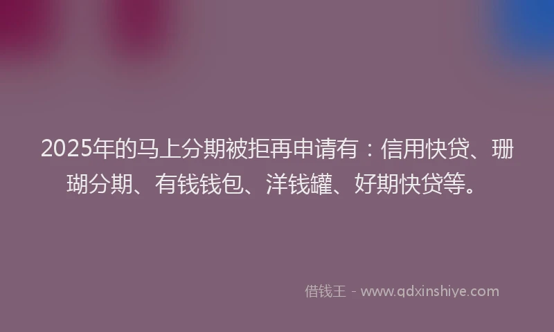 2025年的马上分期被拒再申请有：信用快贷、珊瑚分期、有钱钱包、洋钱罐、好期快贷等。