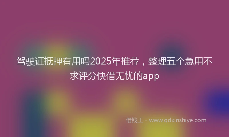 驾驶证抵押有用吗2025年推荐，整理五个急用不求评分快借无忧的app