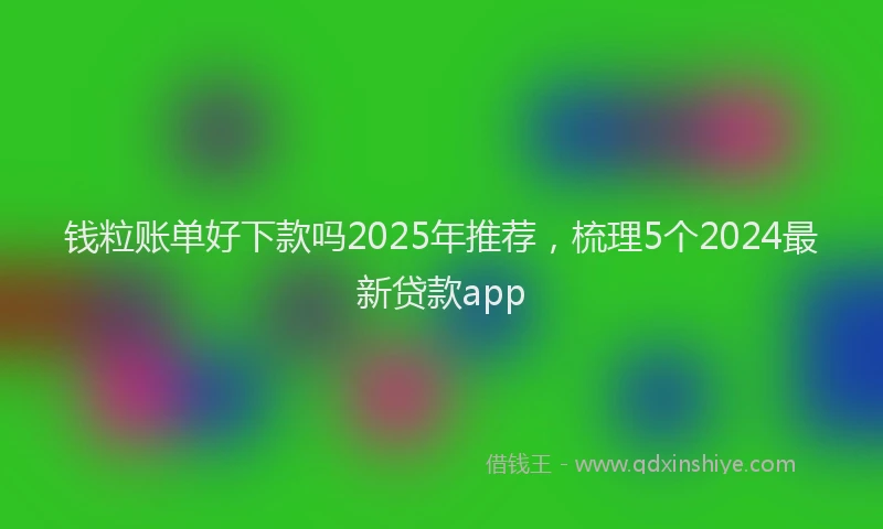 钱粒账单好下款吗2025年推荐，梳理5个2024最新贷款app