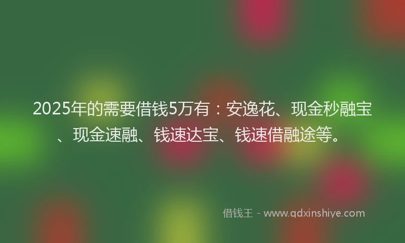 2025年的需要借钱5万有：安逸花、现金秒融宝、现金速融、钱速达宝、钱速借融途等。