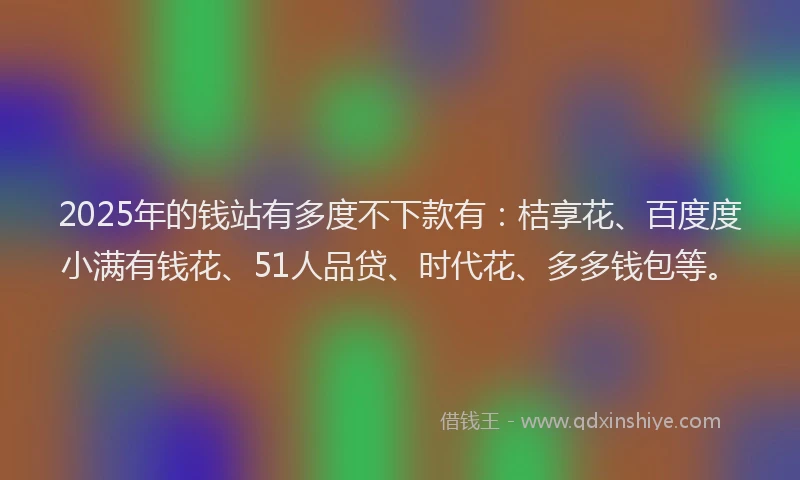 2025年的钱站有多度不下款有：桔享花、百度度小满有钱花、51人品贷、时代花、多多钱包等。