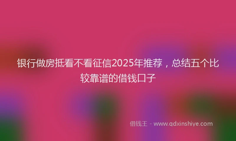 银行做房抵看不看征信2025年推荐，总结五个比较靠谱的借钱口子
