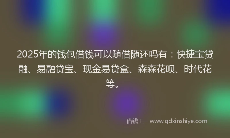 2025年的钱包借钱可以随借随还吗有：快捷宝贷融、易融贷宝、现金易贷盒、森森花呗、时代花等。