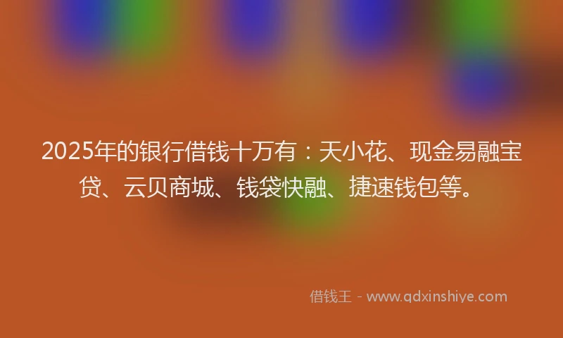 2025年的银行借钱十万有：天小花、现金易融宝贷、云贝商城、钱袋快融、捷速钱包等。