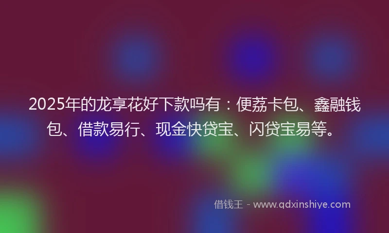 2025年的龙享花好下款吗有：便荔卡包、鑫融钱包、借款易行、现金快贷宝、闪贷宝易等。