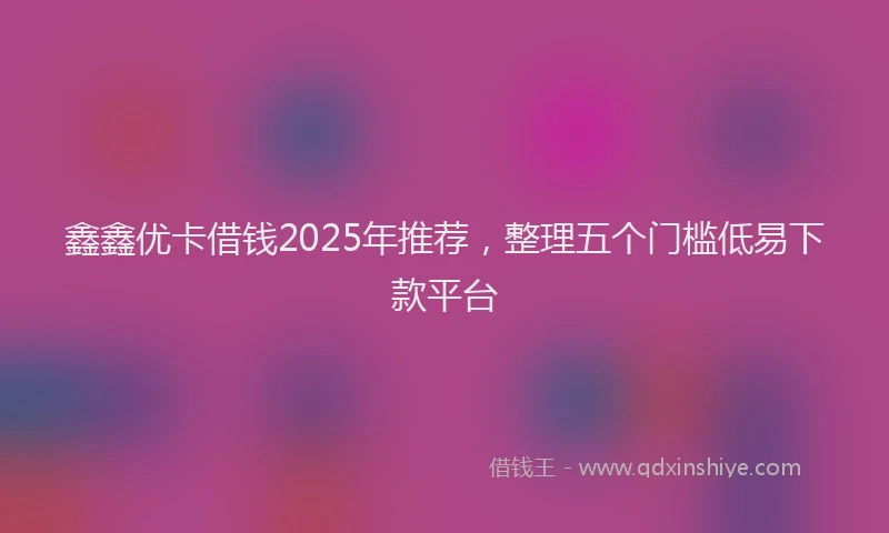 鑫鑫优卡借钱2025年推荐，整理五个门槛低易下款平台