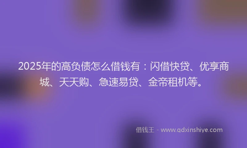 2025年的高负债怎么借钱有：闪借快贷、优享商城、天天购、急速易贷、金帝租机等。