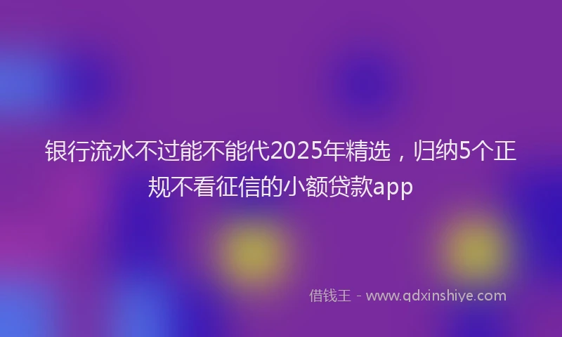 银行流水不过能不能代2025年精选，归纳5个正规不看征信的小额贷款app