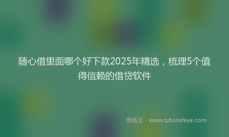 随心借里面哪个好下款2025年精选，梳理5个值得信赖的借贷软件