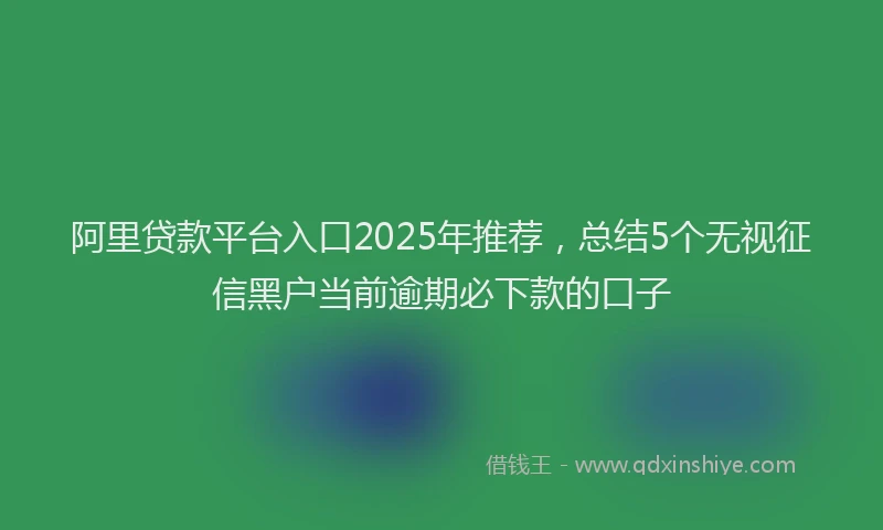 阿里贷款平台入口2025年推荐，总结5个无视征信黑户当前逾期必下款的口子