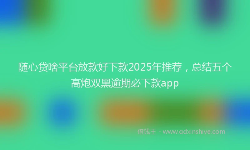 随心贷啥平台放款好下款2025年推荐，总结五个高炮双黑逾期必下款app