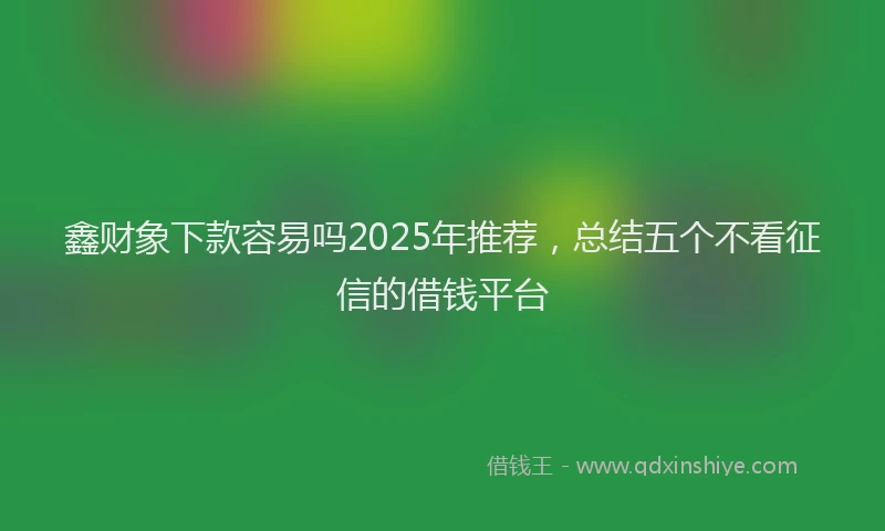 鑫财象下款容易吗2025年推荐，总结五个不看征信的借钱平台