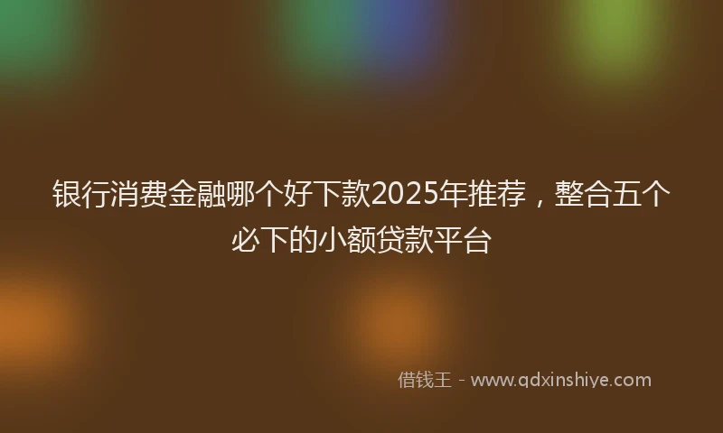 银行消费金融哪个好下款2025年推荐，整合五个必下的小额贷款平台