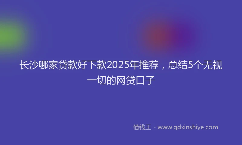 长沙哪家贷款好下款2025年推荐，总结5个无视一切的网贷口子