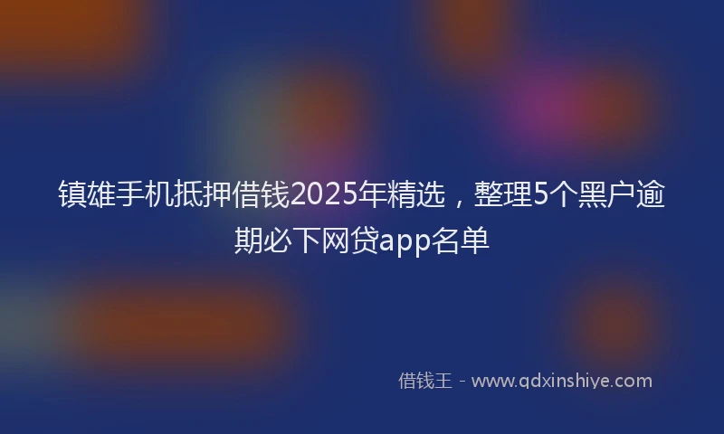 镇雄手机抵押借钱2025年精选，整理5个黑户逾期必下网贷app名单