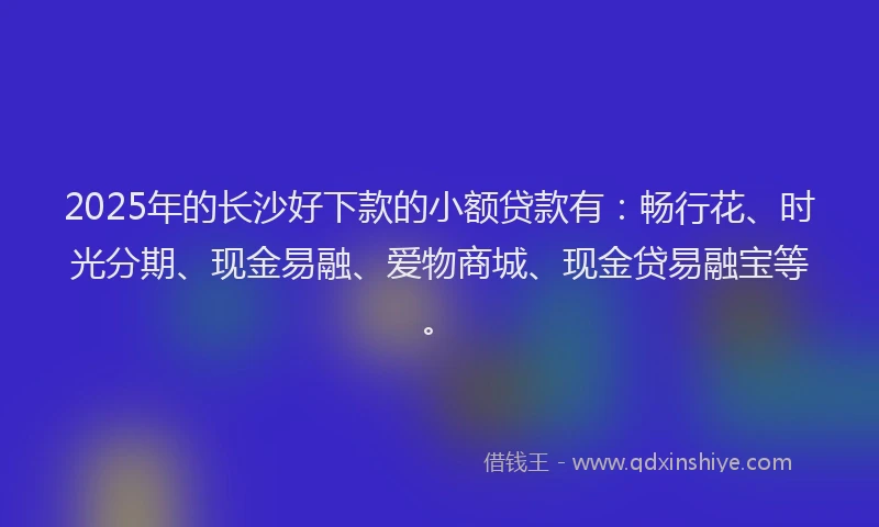 2025年的长沙好下款的小额贷款有：畅行花、时光分期、现金易融、爱物商城、现金贷易融宝等。