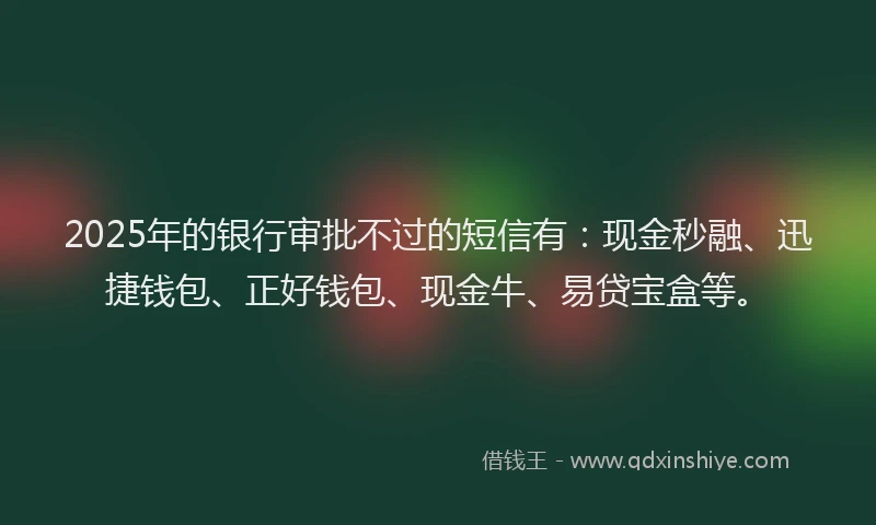 2025年的银行审批不过的短信有：现金秒融、迅捷钱包、正好钱包、现金牛、易贷宝盒等。
