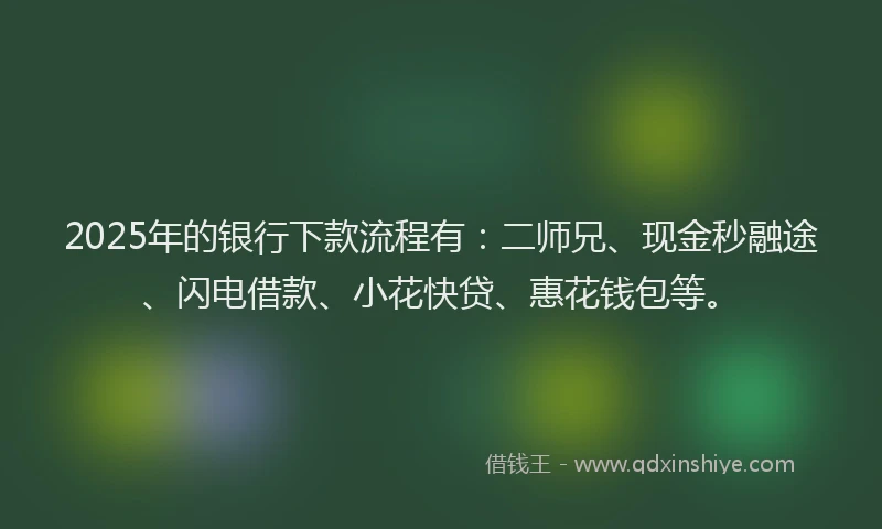 2025年的银行下款流程有：二师兄、现金秒融途、闪电借款、小花快贷、惠花钱包等。