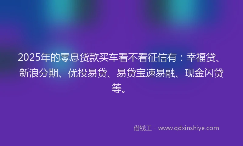 2025年的零息货款买车看不看征信有：幸福贷、新浪分期、优投易贷、易贷宝速易融、现金闪贷等。