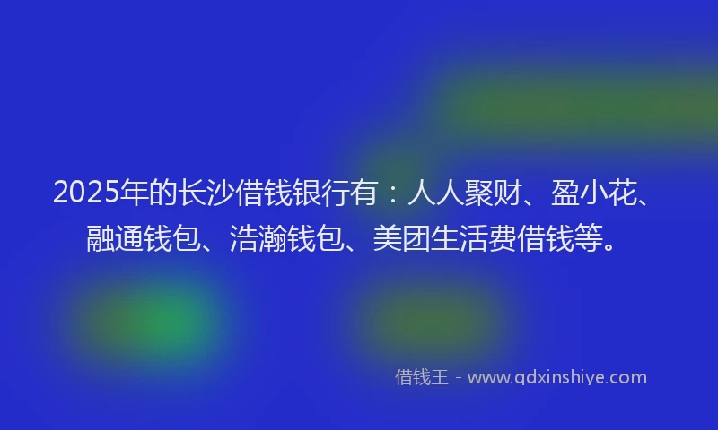2025年的长沙借钱银行有：人人聚财、盈小花、融通钱包、浩瀚钱包、美团生活费借钱等。