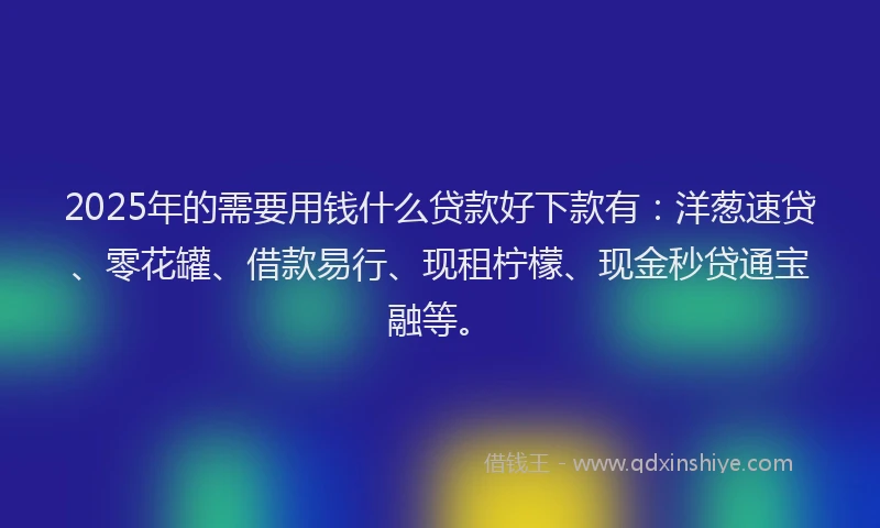2025年的需要用钱什么贷款好下款有：洋葱速贷、零花罐、借款易行、现租柠檬、现金秒贷通宝融等。