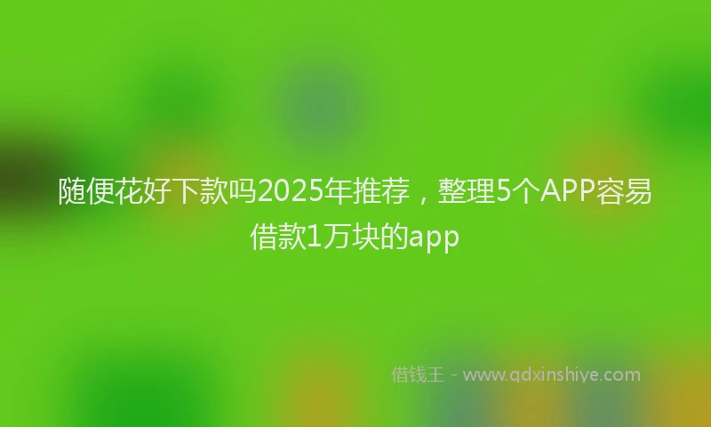 随便花好下款吗2025年推荐，整理5个APP容易借款1万块的app