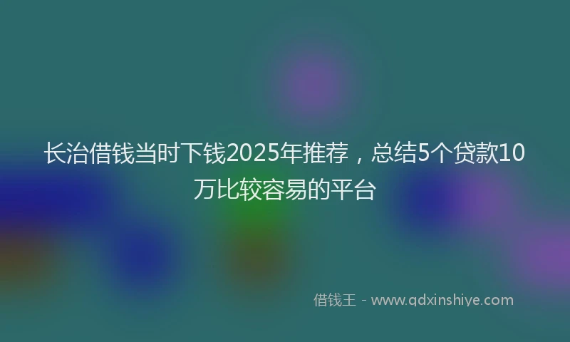 长治借钱当时下钱2025年推荐，总结5个贷款10万比较容易的平台