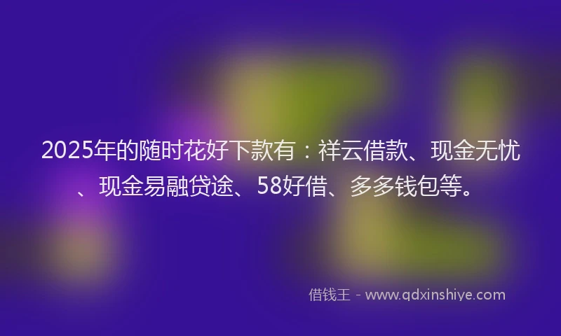 2025年的随时花好下款有：祥云借款、现金无忧、现金易融贷途、58好借、多多钱包等。