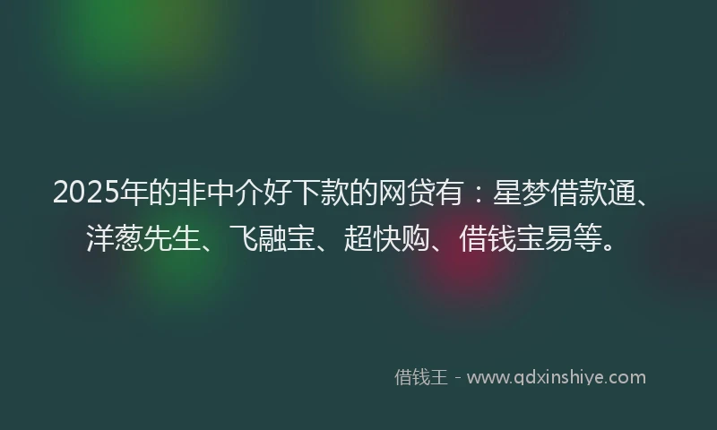 2025年的非中介好下款的网贷有：星梦借款通、洋葱先生、飞融宝、超快购、借钱宝易等。
