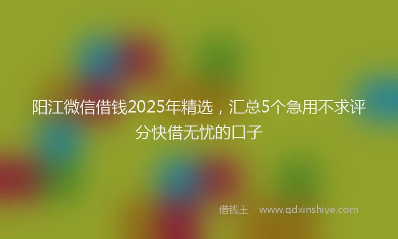 阳江微信借钱2025年精选，汇总5个急用不求评分快借无忧的口子