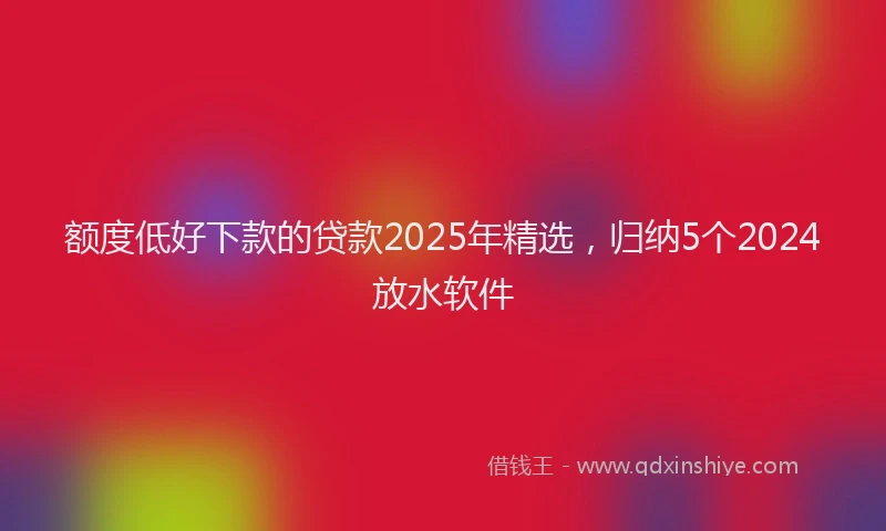 额度低好下款的贷款2025年精选，归纳5个2024放水软件