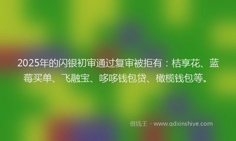 2025年的闪银初审通过复审被拒有：桔享花、蓝莓买单、飞融宝、哆哆钱包贷、橄榄钱包等。