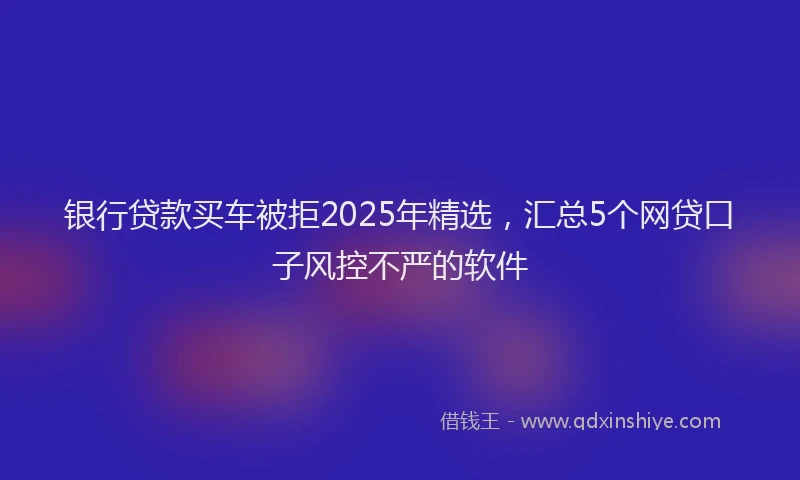 银行贷款买车被拒2025年精选，汇总5个网贷口子风控不严的软件