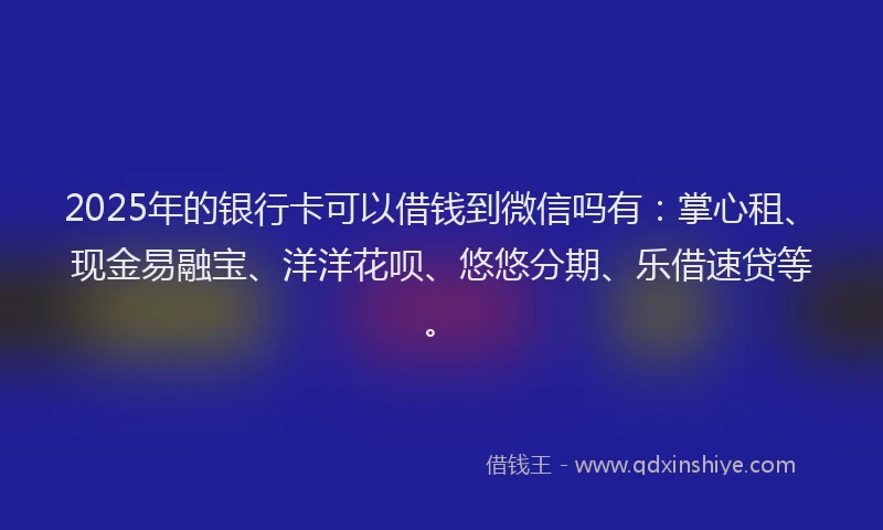 2025年的银行卡可以借钱到微信吗有：掌心租、现金易融宝、洋洋花呗、悠悠分期、乐借速贷等。