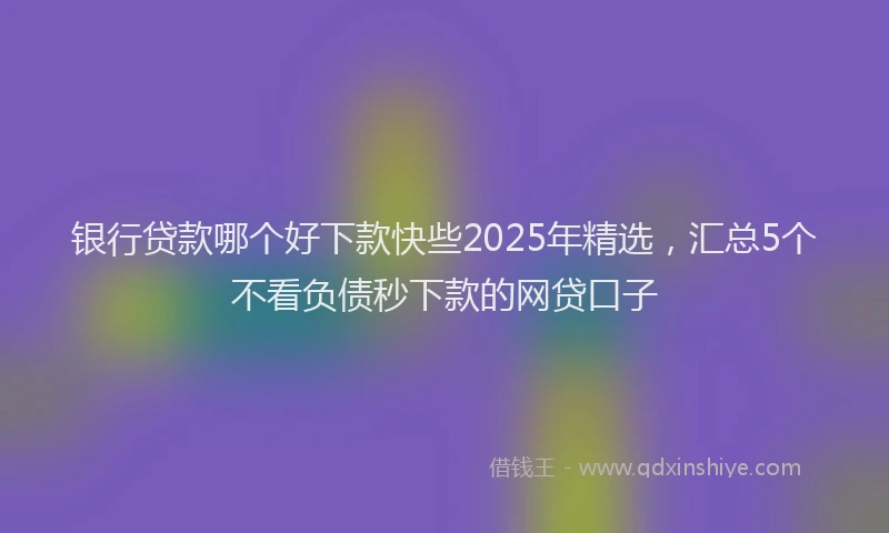 银行贷款哪个好下款快些2025年精选，汇总5个不看负债秒下款的网贷口子
