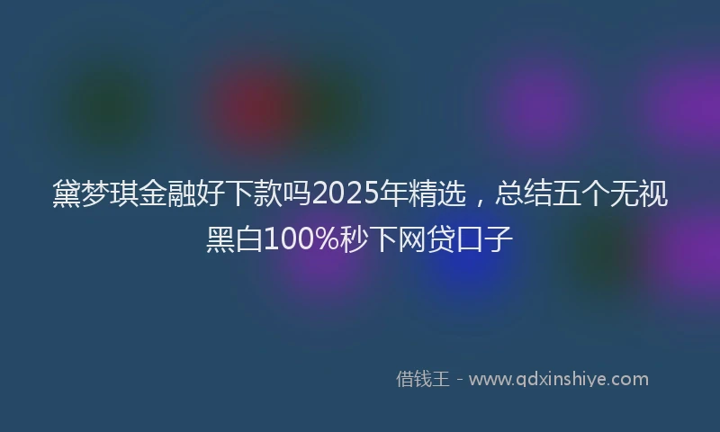 黛梦琪金融好下款吗2025年精选，总结五个无视黑白100%秒下网贷口子