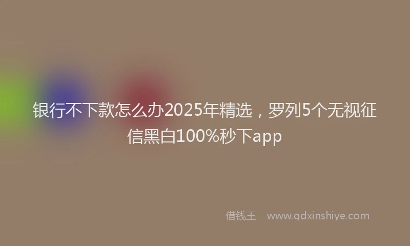 银行不下款怎么办2025年精选，罗列5个无视征信黑白100%秒下app