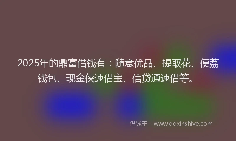 2025年的鼎富借钱有：随意优品、提取花、便荔钱包、现金侠速借宝、信贷通速借等。